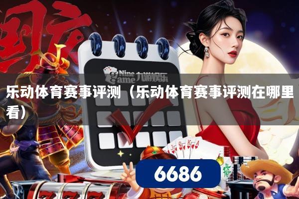 乐动体育赛事评测（乐动体育赛事评测在哪里看）