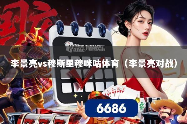 李景亮vs穆斯里穆咪咕体育(李景亮对战)