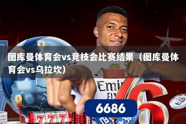 图库曼体育会vs竞技会比赛结果(图库曼体育会vs乌拉坎)