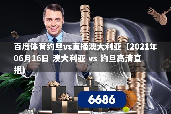 百度体育约旦vs直播澳大利亚（2021年06月16日 澳大利亚 vs 约旦高清直播）