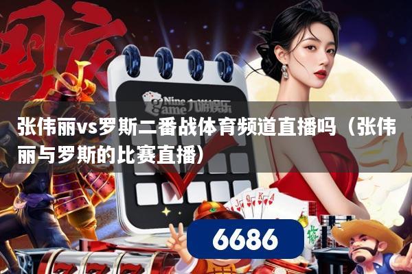 张伟丽vs罗斯二番战体育频道直播吗(张伟丽与罗斯的比赛直播)